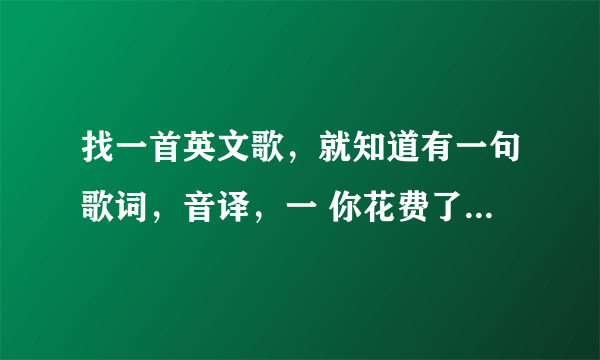 找一首英文歌，就知道有一句歌词，音译，一 你花费了我时间和金钱 二 、、、、