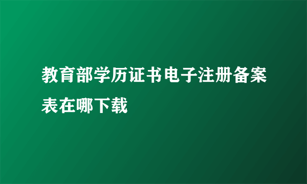 教育部学历证书电子注册备案表在哪下载