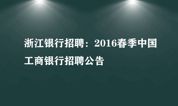 浙江银行招聘：2016春季中国工商银行招聘公告