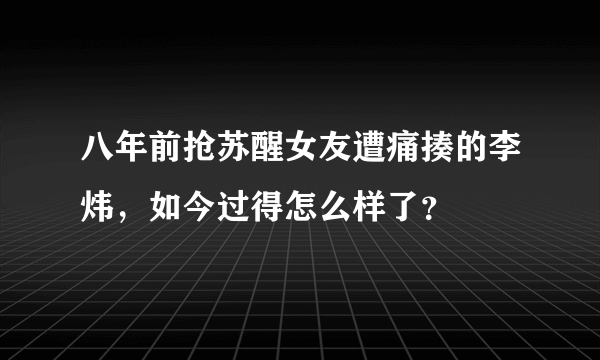 八年前抢苏醒女友遭痛揍的李炜，如今过得怎么样了？