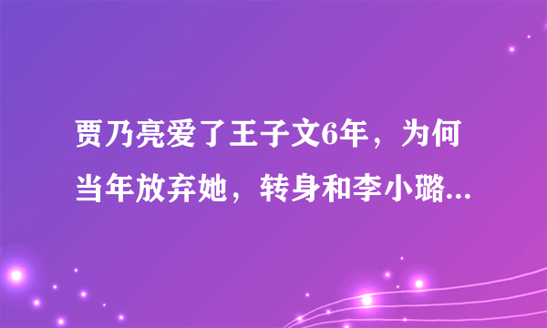 贾乃亮爱了王子文6年，为何当年放弃她，转身和李小璐结婚呢？