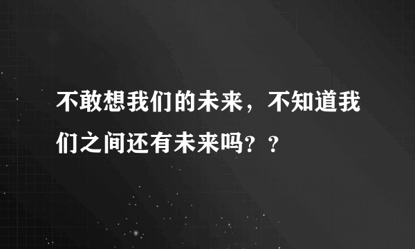 不敢想我们的未来，不知道我们之间还有未来吗？？