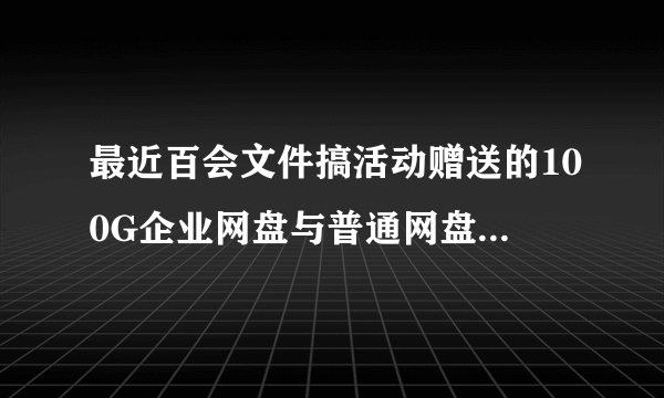 最近百会文件搞活动赠送的100G企业网盘与普通网盘相比有什么不同？