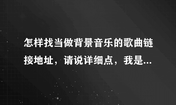 怎样找当做背景音乐的歌曲链接地址，请说详细点，我是个新人。