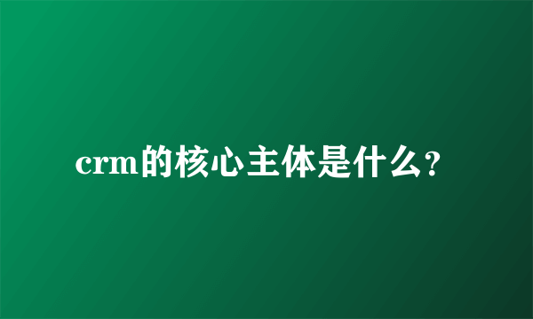 crm的核心主体是什么？