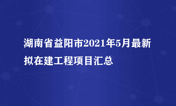 湖南省益阳市2021年5月最新拟在建工程项目汇总