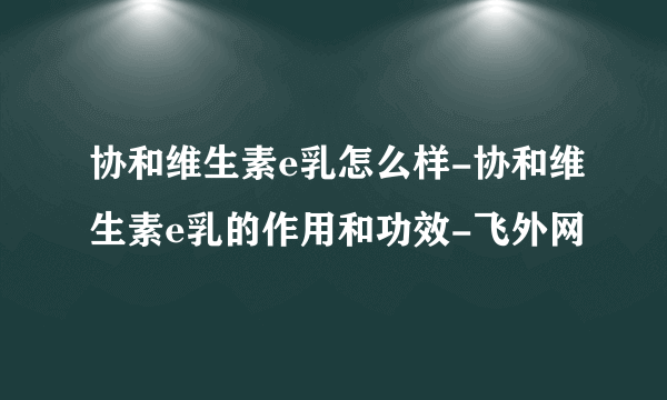 协和维生素e乳怎么样-协和维生素e乳的作用和功效-飞外网