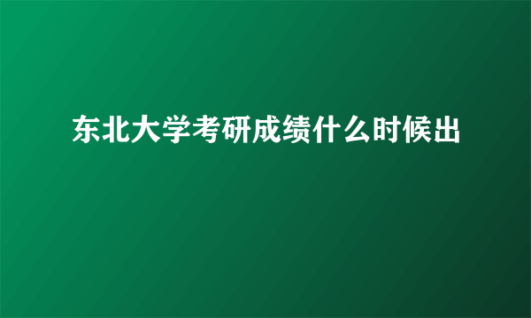 东北大学考研成绩什么时候出