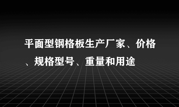平面型钢格板生产厂家、价格、规格型号、重量和用途