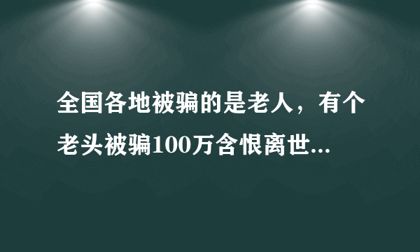 全国各地被骗的是老人，有个老头被骗100万含恨离世对于这种事你怎么看？