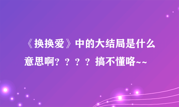 《换换爱》中的大结局是什么意思啊？？？？搞不懂咯~~