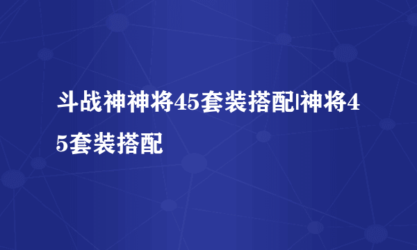 斗战神神将45套装搭配|神将45套装搭配