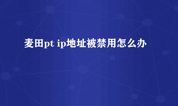 麦田pt ip地址被禁用怎么办