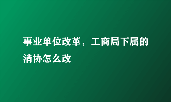 事业单位改革，工商局下属的消协怎么改