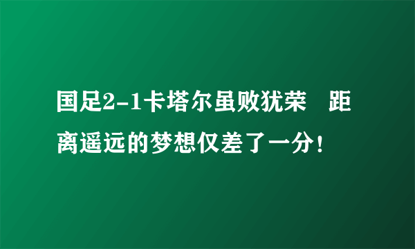 国足2-1卡塔尔虽败犹荣   距离遥远的梦想仅差了一分！