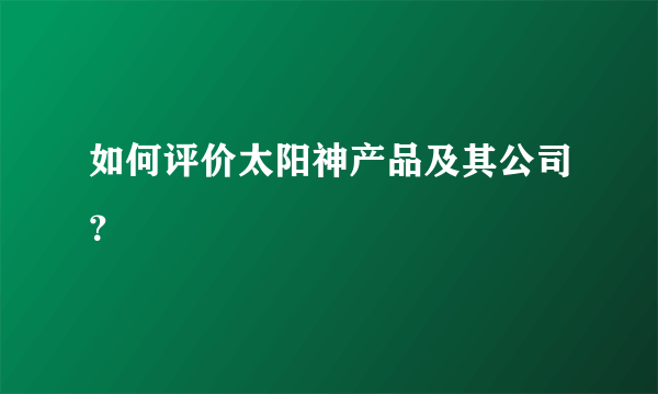 如何评价太阳神产品及其公司？