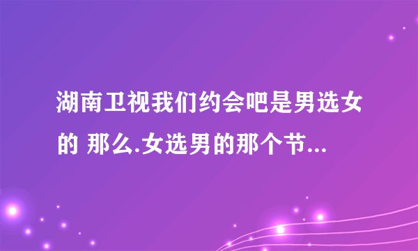 湖南卫视我们约会吧是男选女的 那么.女选男的那个节目名字叫什么谢谢了，大神帮忙啊