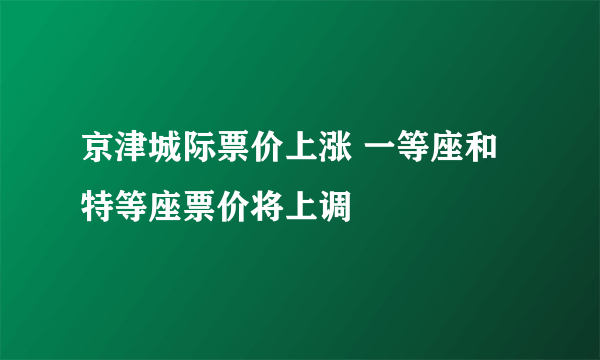 京津城际票价上涨 一等座和特等座票价将上调