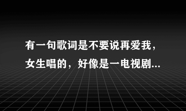 有一句歌词是不要说再爱我，女生唱的，好像是一电视剧的主题曲