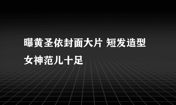 曝黄圣依封面大片 短发造型女神范儿十足