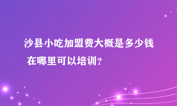 沙县小吃加盟费大概是多少钱 在哪里可以培训？