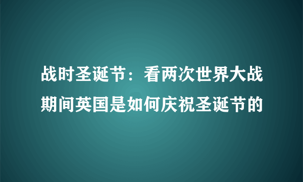 战时圣诞节：看两次世界大战期间英国是如何庆祝圣诞节的