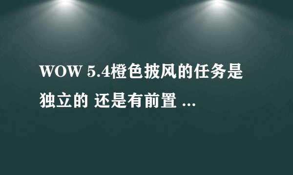 WOW 5.4橙色披风的任务是独立的 还是有前置 （也就是现在版本的600披风任务）