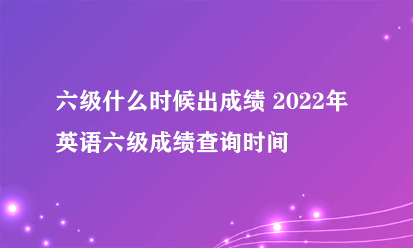 六级什么时候出成绩 2022年英语六级成绩查询时间