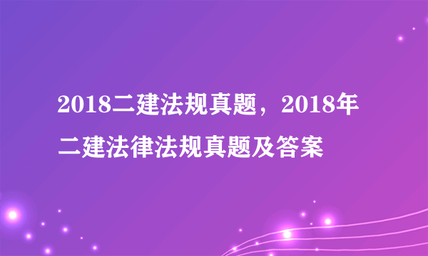 2018二建法规真题，2018年二建法律法规真题及答案