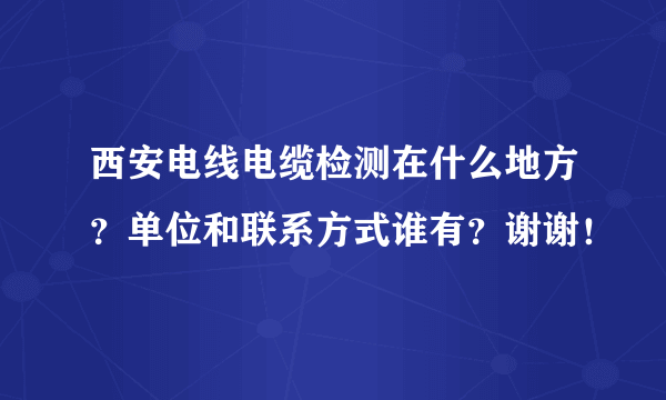 西安电线电缆检测在什么地方？单位和联系方式谁有？谢谢！