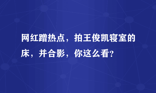 网红蹭热点，拍王俊凯寝室的床，并合影，你这么看？