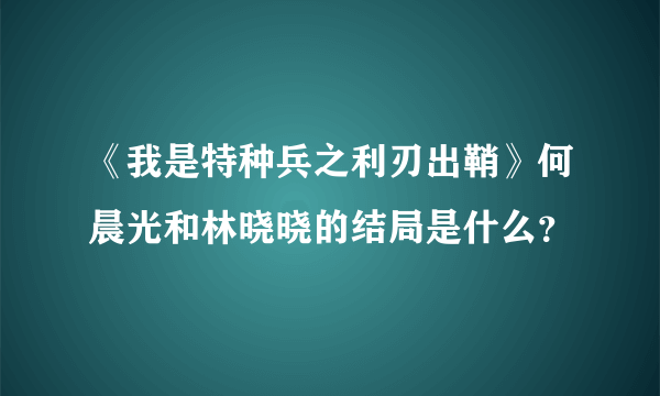 《我是特种兵之利刃出鞘》何晨光和林晓晓的结局是什么？