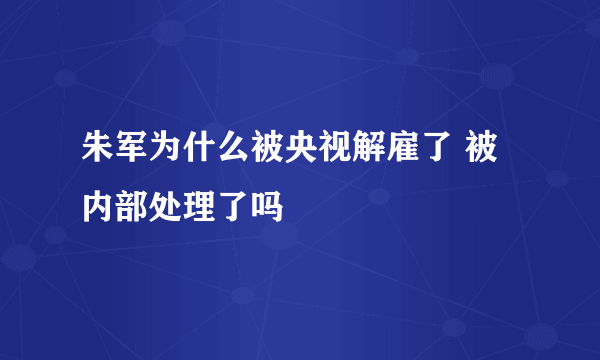 朱军为什么被央视解雇了 被内部处理了吗