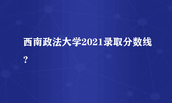 西南政法大学2021录取分数线？