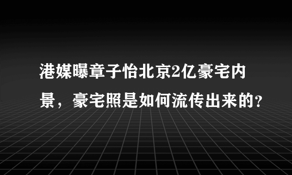 港媒曝章子怡北京2亿豪宅内景，豪宅照是如何流传出来的？