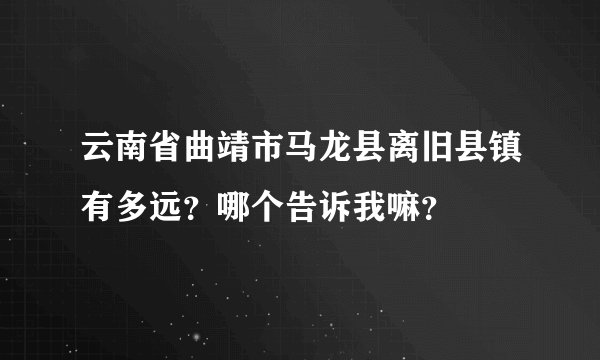 云南省曲靖市马龙县离旧县镇有多远？哪个告诉我嘛？