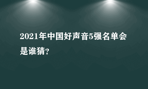 2021年中国好声音5强名单会是谁猜？