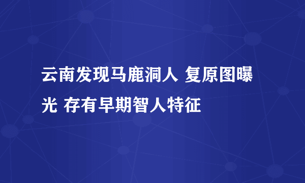 云南发现马鹿洞人 复原图曝光 存有早期智人特征