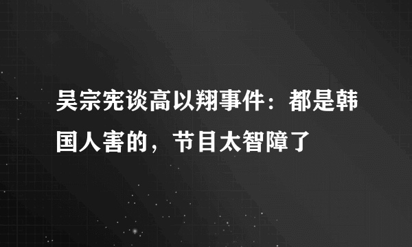 吴宗宪谈高以翔事件：都是韩国人害的，节目太智障了