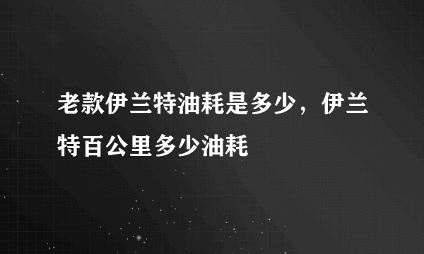 老款伊兰特油耗是多少，伊兰特百公里多少油耗