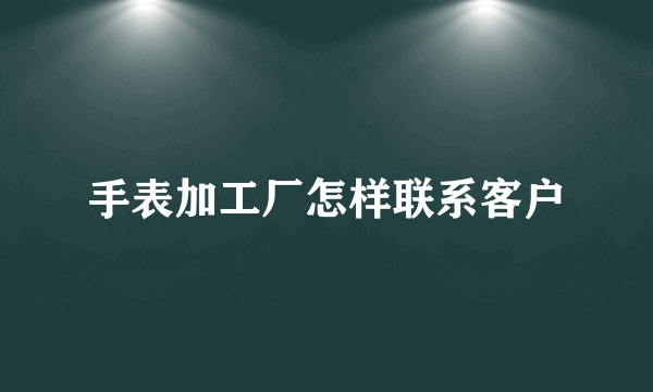 手表加工厂怎样联系客户