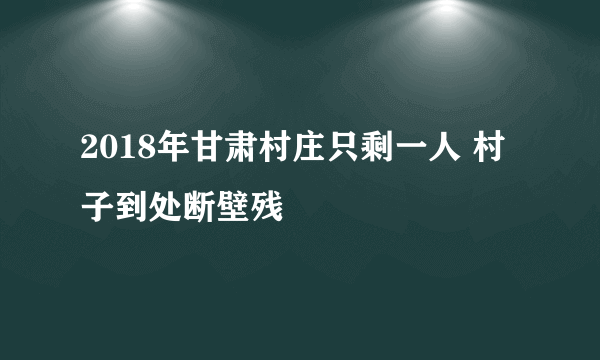 2018年甘肃村庄只剩一人 村子到处断壁残