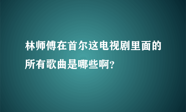 林师傅在首尔这电视剧里面的所有歌曲是哪些啊？