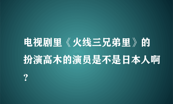 电视剧里《火线三兄弟里》的扮演高木的演员是不是日本人啊？