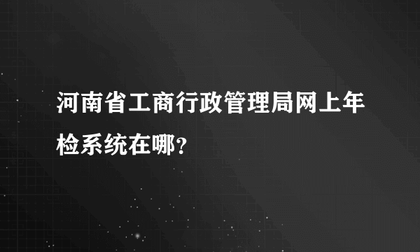 河南省工商行政管理局网上年检系统在哪？