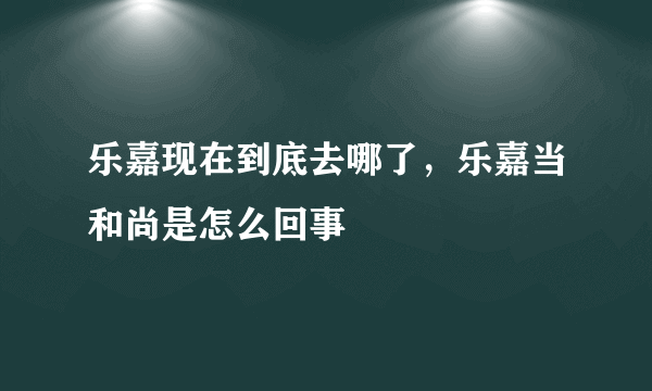 乐嘉现在到底去哪了，乐嘉当和尚是怎么回事