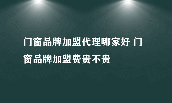 门窗品牌加盟代理哪家好 门窗品牌加盟费贵不贵