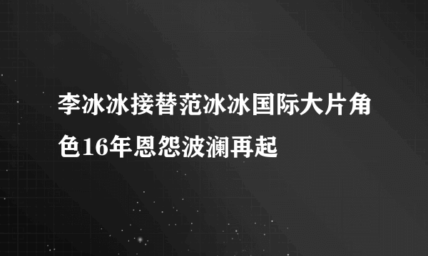 李冰冰接替范冰冰国际大片角色16年恩怨波澜再起