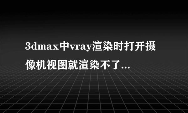 3dmax中vray渲染时打开摄像机视图就渲染不了，不用摄像机视图就渲染得了，是出了什么问题了吗？