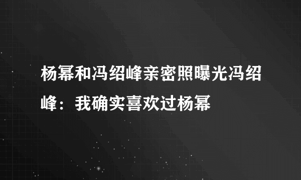 杨幂和冯绍峰亲密照曝光冯绍峰：我确实喜欢过杨幂